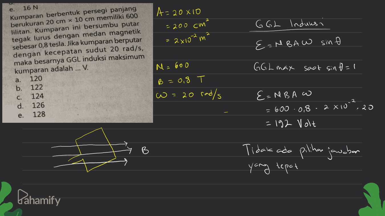 e. A= = 20 X10 = 200 cm GGL Induksi 2 2x102 m {=MBA W sin Ø 16 N Kumparan berbentuk persegi panjang berukuran 20 cm x 10 cm memiliki 600 lilitan. Kumparan ini bersumbu putar tegak lurus dengan medan magnetik sebesar 0,8 tesla. Jika kumparan berputar dengan kecepatan sudut 20 rad/s, maka besarnya GGL induksi maksimum kumparan adalah ... V. a. 120 b. 122 C. 124 d. 126 e. 128 M=600 GGL max saat sin tl - B =0,8 20 rad/s w 3. = E=NBA = 600 .0.8 - 2 X10 = 192 Volt , 20 Tidak ada pilihan jawaban yang tepat Pahamify 