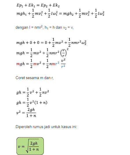 Ep. + Ek = EP2 + Ek2 mghy + mu? +31W= mghz +mu? + la? dengan l = nmr, h = h dan V2 = V, 1 1 2 1 mgh +0+ 0 = 0 +3mv? + nmr w mgh mv2 +3 nmr? 1 mgh = żmu? +änmr 22 2 Coret sesama m danr, 1 ܐ ܀ - ܙ gh - 202 + gh = 3v2(1+n) 2gh v2 = 1+n Diperoleh rumus jadi untuk kasus ini: V= 2gh 1 +n 
Diterapkan untuk mencari perbandingan laju silinder dan laju bola, 2g dan h sama, sehingga tinggal pengaruh n saja. Untuk silinder n = 1/2 dan untuk bola n = 2/5, diambil dari rumus momen inersia masing-masing. Sehingga a) perbandingannya: Vsilinder 1 1 V Bola 1+1s 1 +ng 2 1 + 5 1+12B 1+ns 11 NUN 1 + V 7/5 7 х 14 15 11 N|نیا 14:15 3/2 