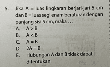 5. Jika A = luas lingkaran berjari-jari 5 cm dan B = luas segi enam beraturan dengan panjang sisi 5 cm, maka ... TOSSEL , A. AMB B. A<B C. A=B D. 2A = B E. Hubungan A dan B tidak dapat ditentukan نیا د 