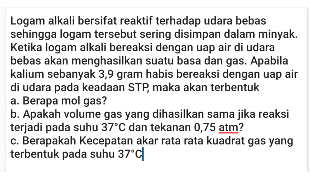 Logam alkali bersifat reaktif terhadap udara bebas sehingga logam tersebut sering disimpan dalam minyak. Ketika logam alkali bereaksi dengan uap air di udara bebas akan menghasilkan suatu basa dan gas. Apabila kalium sebanyak 3,9 gram habis bereaksi dengan uap air di udara pada keadaan STP, maka akan terbentuk a. Berapa mol gas? b. Apakah volume gas yang dihasilkan sama jika reaksi terjadi pada suhu 37°C dan tekanan 0,75 atm? c. Berapakah Kecepatan akar rata rata kuadrat gas yang terbentuk pada suhu 37°C 