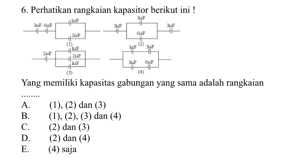 6. Perhatikan rangkaian kapasitor berikut ini ! 3UF HUIUF 3UF 3LF 3LF 6LF HHH 2LF бAF (1) (2) 3LLF HILE 2UF 24F 1F ЗДЕ бцE (3) (4) Yang memiliki kapasitas gabungan yang sama adalah rangkaian A. B. C. D. E. (1), (2) dan (3) (1), (2), (3) dan (4) (2) dan (3) (2) dan (4) (4) saja 