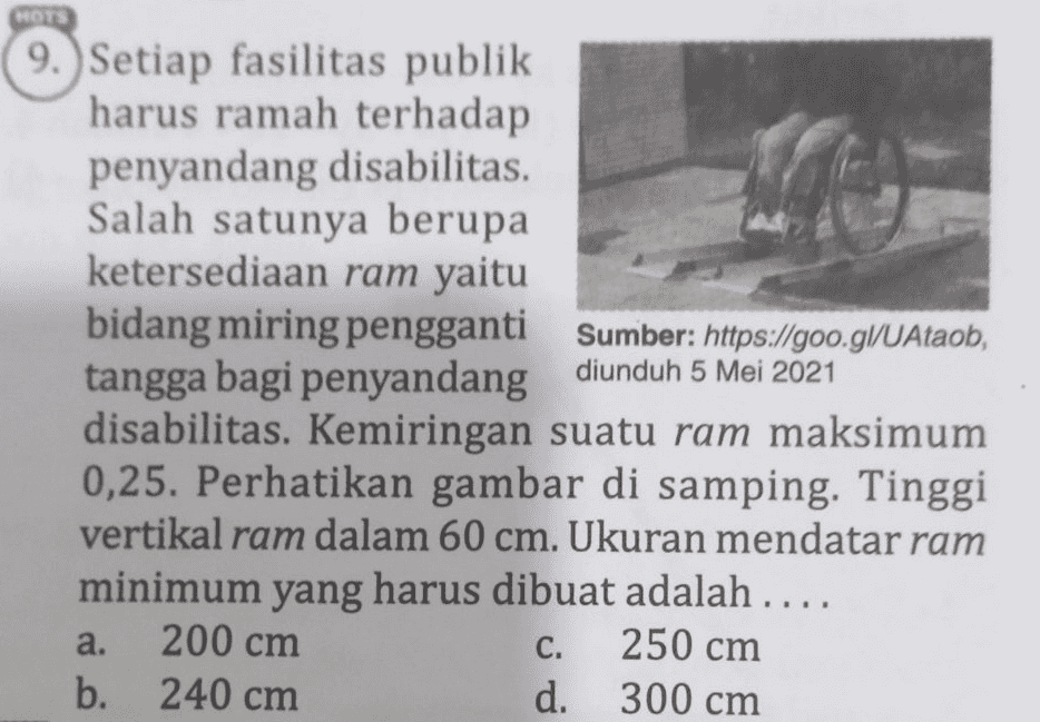 OTS 9. Setiap fasilitas publik harus ramah terhadap penyandang disabilitas. Salah satunya berupa ketersediaan ram yaitu bidang miring pengganti Sumber: https://goo.gl/UAtaob, tangga bagi penyandang diunduh 5 Mei 2021 disabilitas. Kemiringan suatu ram maksimum 0,25. Perhatikan gambar di samping. Tinggi vertikal ram dalam 60 cm. Ukuran mendatar ram minimum yang harus dibuat adalah .... 200 cm 250 cm b. 240 cm d. 300 cm a. C. 