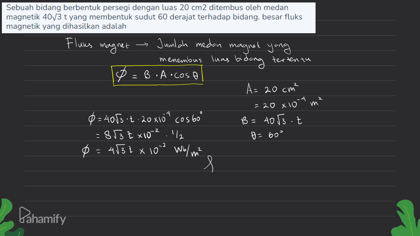 Sebuah bidang berbentuk persegi dengan luas 20 cm2 ditembus oleh medan magnetik 40/3 t yang membentuk sudut 60 derajat terhadap bidang. besar fluks magnetik yang dihasilkan adalah Fluns magnet Jumlah medan magnet yong 2 menembus luas bidong tertentu B.A.cos A= 20 cm² =20 x 10 0=4083 -2.20x104 cos 60° B = 4053.2 - 853 tx102.1% H=60° 0 = 4532 x 102 Wo/m² g -2 2 Pahamify 