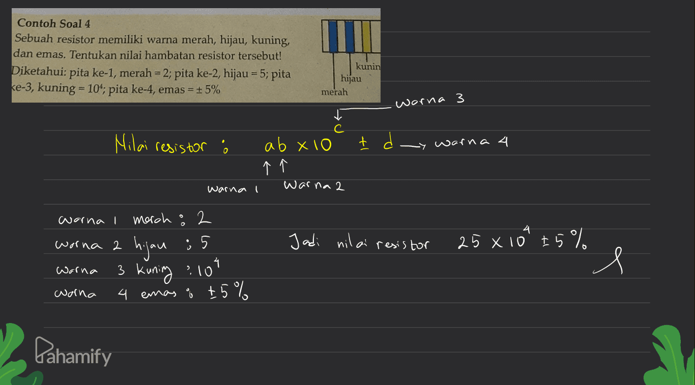 Contoh Soal 4 Sebuah resistor memiliki warna merah, hijau, kuning, dan emas. Tentukan nilai hambatan resistor tersebut! Diketahui: ke-3, kuning = 104; pita ke-4, emas = +5% kunin hijau merah pita ke-1, merah = 2; pita ke-2, hijau = 5; pita worna 3 Nilai resistor ab x10 warna 4 个个 war na 2 warna I warna I morch 2 Jadi nil ai resis tor 25 ×10'tら%。 hjou 3 kuning :10? 4 emas ů t 5 % worna 2 : 5 Warna worna Gahamify 