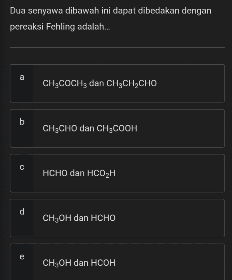 Oksidasi dari 2-propanol akan menghasilkan... a CH3OCH3 b CH3CCH3 C CH3COOH d CH3CHO e CH3COCH3 
Dua senyawa dibawah ini dapat dibedakan dengan pereaksi Fehling adalah... a CH3COCH3 dan CH3CH2CHO b CH3CHO dan CH3COOH с HCHO dan HCO2H d CH3OH dan HCHO e CH3OH dan HCOH 