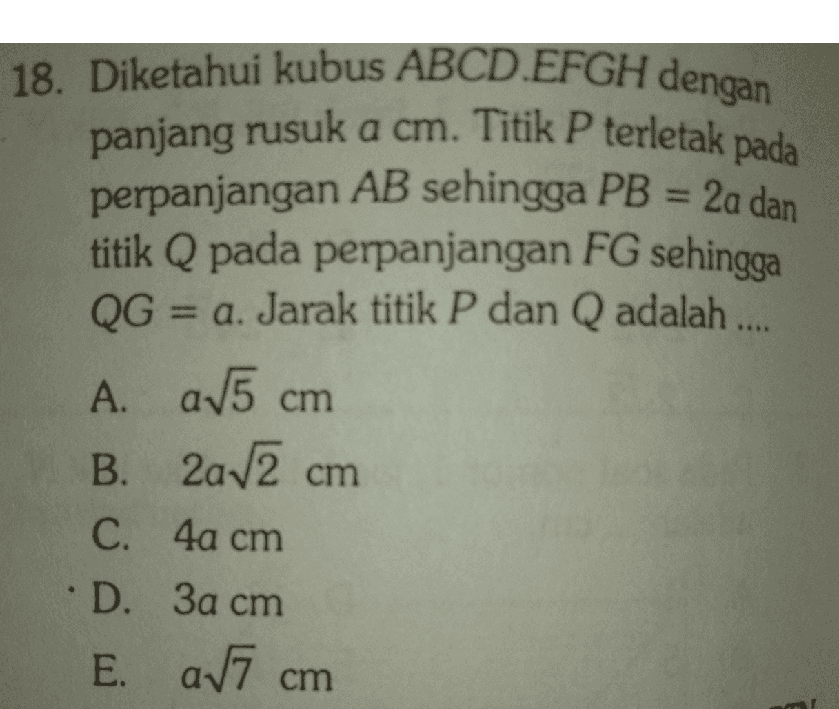 18. Diketahui kubus ABCD.EFGH dengan panjang rusuk a cm. Titik P terletak pada perpanjangan AB sehingga PB = 2a dan titik Q pada perpanjangan FG sehingga QG = a. Jarak titik P dan Q adalah .... A. a15 cm B. 2a 2 cm C. 4a cm • D. 3a cm E. a7 cm 