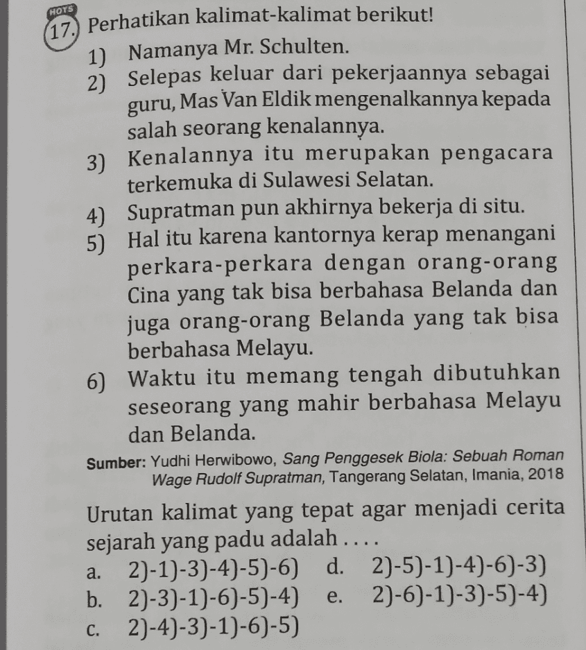 HOTS guru, (17.) Perhatikan kalimat-kalimat berikut! 1) Namanya Mr. Schulten. . 2) Selepas keluar dari pekerjaannya sebagai Mas Van Eldik mengenalkannya kepada salah seorang kenalannya. 3) Kenalannya itu merupakan pengacara terkemuka di Sulawesi Selatan. 4) Supratman pun akhirnya bekerja di situ. 5) Hal itu karena kantornya kerap menangani perkara-perkara dengan orang-orang Cina yang tak bisa berbahasa Belanda dan juga orang-orang Belanda yang tak bisa berbahasa Melayu. 6) Waktu itu memang tengah dibutuhkan seseorang yang mahir berbahasa Melayu dan Belanda. Sumber: Yudhi Herwibowo, Sang Penggesek Biola: Sebuah Roman Wage Rudolf Supratman, Tangerang Selatan, Imania, 2018 Urutan kalimat yang tepat agar menjadi cerita sejarah yang padu adalah .... 2)-1)-3)-4)-5)-6) d. 2)-5)-1)-4)-6)-3) b. 2)-3)-1)-6)-5)-4) 2)-6)-1)-3)-5)-4) 2)-4)-3)-1)-6)-5) a. e. C. 