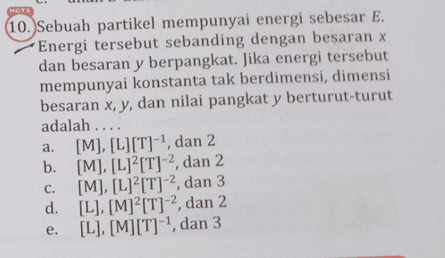 HOTS (10. Sebuah partikel mempunyai energi sebesar E. Energi tersebut sebanding dengan besaran x dan besaran y berpangkat. Jika energi tersebut mempunyai konstanta tak berdimensi, dimensi besaran x, y, dan nilai pangkat y berturut-turut adalah .... [M], [L][T]-1, dan 2 b. [M], [L]? [T]-2, dan 2 [M], [L]?[T]-2, dan 3 d. [L], [M]²[T]-2, dan 2 [L], [M][T]-1, dan 3 a. C. e. 