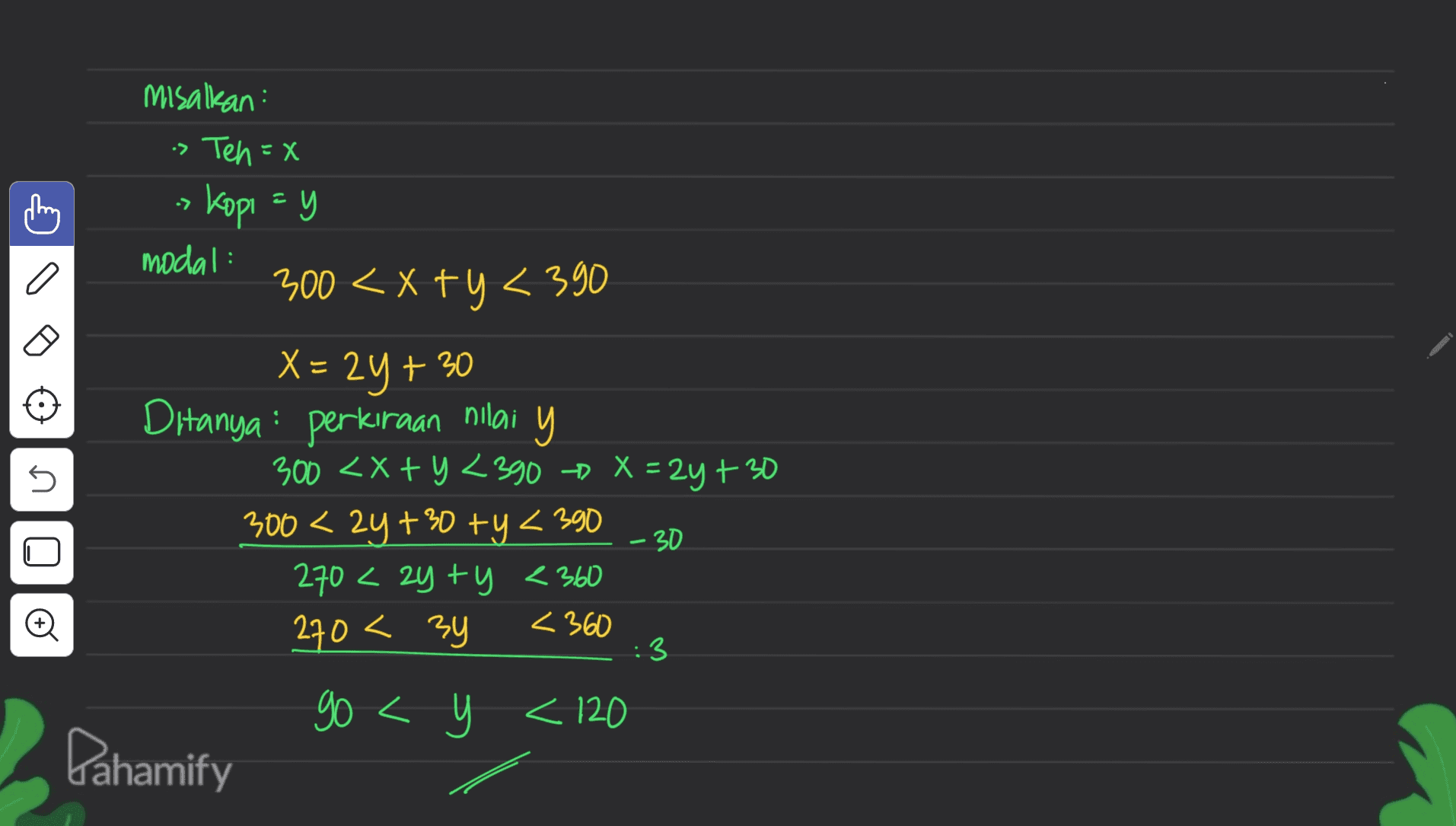 misalkan : > Ten=x > Kopi =y modal: 500 < x 694 390 a 5 - 30 X = 2y + 30 Ditanya : perkiraan nilai y 300 <x+y <390 > X = 2y + 30 300 < 2y+30 +y <390 270 <zyty <360 270 < 3y <360 go < t < 120 < Dahamify 3 