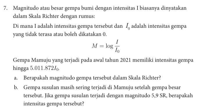 7. Magnitudo atau besar gempa bumi dengan intensitas I biasanya dinyatakan dalam Skala Richter dengan rumus: Di mana I adalah intensitas gempa tersebut dan I, adalah intensitas gempa yang tidak terasa atau boleh dikatakan 0. 1 M = log 10 Gempa Mamuju yang terjadi pada awal tahun 2021 memiliki intensitas gempa hingga 5.011.87210 a. Berapakah magnitudo gempa tersebut dalam Skala Richter? b. Gempa susulan masih sering terjadi di Mamuju setelah gempa besar tersebut. Jika gempa susulan terjadi dengan magnitudo 5,9 SR, berapakah intensitas gempa tersebut? 