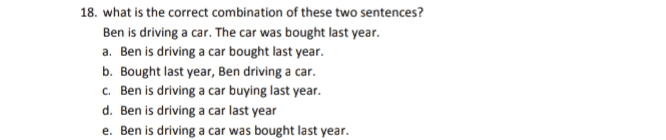18. what is the correct combination of these two sentences? Ben is driving a car. The car was bought last year. a. Ben is driving a car bought last year. b. Bought last year, Ben driving a car. c. Ben is driving a car buying last year. d. Ben is driving a car last year e. Ben is driving a car was bought last year. 