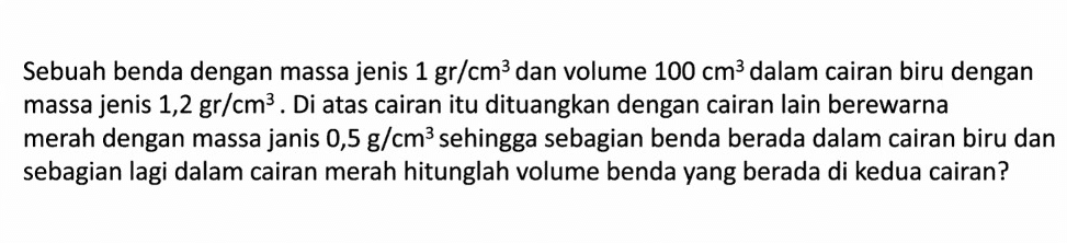 Sebuah benda dengan massa jenis 1 gr/cm3 dan volume 100 cm3 dalam cairan biru dengan massa jenis 1,2 gr/cm3. Di atas cairan itu dituangkan dengan cairan lain berewarna merah dengan massa janis 0,5 g/cm’ sehingga sebagian benda berada dalam cairan biru dan sebagian lagi dalam cairan merah hitunglah volume benda yang berada di kedua cairan? 