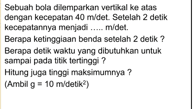 Sebuah bola dilemparkan vertikal ke atas dengan kecepatan 40 m/det. Setelah 2 detik kecepatannya menjadi ..... m/det. Berapa ketinggiaan benda setelah 2 detik ? Berapa detik waktu yang dibutuhkan untuk sampai pada titik tertinggi? Hitung juga tinggi maksimumnya ? (Ambil g = 10 m/detika) = 
