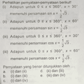 Perhatikan pernyataan-pernyataan berikut! 0 Adapun untuk OS XS 360" x = 30' memenuhi persamaan sin x = 1 2 (1) Adapun untuk OS XS 360*, x = 60 memenuhi persamaan sin x = 1,3 (II) Adapun untuk OS XS 360°, X = 30° memenuhi persamaan cos x = 1/3. 2 (ii) Adapun untuk OSXS 360, X = 60° memenuhi persamaan cos x = Pernyataan yang benar ditunjukkan oleh a 1) dan (11) d. (l) dan (1) b. (1) dan (iii) e. (l) dan (iv) (i) dan (iv) 2 V3. С. 