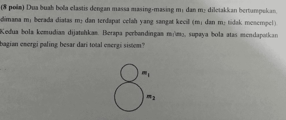 (8 poin) Dua buah bola elastis dengan massa masing-masing mdan mz diletakkan bertumpukan, dimana mı berada diatas m2 dan terdapat celah yang sangat kecil (mı dan m2 tidak menempel). Kedua bola kemudian dijatuhkan. Berapa perbandingan m/\m2, supaya bola atas mendapatkan bagian energi paling besar dari total energi sistem? m 8 m2 