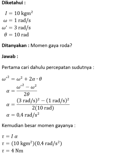 Diketahui : I = 10 kgm? w = 1 rad/s w' = 3 rad/s 0 = 10 rad Ditanyakan : Momen gaya roda? Jawab: Pertama cari dahulu percepatan sudutnya : w 2 = wa + 2a : 0 w'2 w? α 20 (3 rad/s)2 – (1 rad/s)2 2(10 rad) a = 0,4 rad/s2 α Kemudian besar momen gayanya : t=la T = (10 kgm?)(0,4 rad/s²) t = 4 Nm 