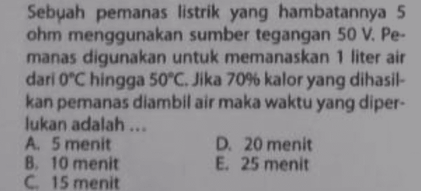 Sebuah pemanas listrik yang hambatannya 5 ohm menggunakan sumber tegangan 50 V. Pe- manas digunakan untuk memanaskan 1 liter air dari O'C hingga 50*C. Jika 70% kalor yang dihasil- kan pemanas diambil air maka waktu yang diper- lukan adalah ... A. 5 menit D. 20 menit B. 10 menit E. 25 menit C 15 menit 