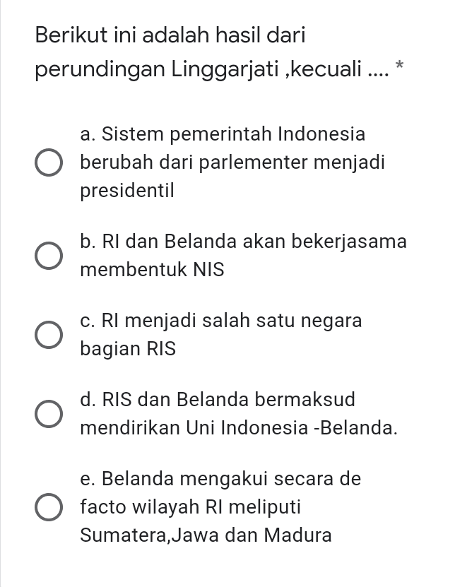 Berikut ini adalah hasil dari perundingan Linggarjati ,kecuali a. Sistem pemerintah Indonesia O berubah dari parlementer menjadi presidentil b. RI dan Belanda akan bekerjasama membentuk NIS O c. RI menjadi salah satu negara bagian RIS d. RIS dan Belanda bermaksud mendirikan Uni Indonesia - Belanda. e. Belanda mengakui secara de facto wilayah RI meliputi Sumatera,Jawa dan Madura 
