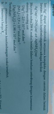 Review Ion Ag dapat membentuk senyawa kompleks dengan amonia dalam bentuk larutan. Reaksi kesetimbangannya sebagai berikut. Agt(aq) + 2NH,(a) Ag(NH)faq) Jika pada suhu 298 Kreaksi berada dalam keadaan setimbang dengan konsentrasi masing-masing zat: [Ag*1 = 2,0 x 10-mol.dm INH)=29x 10 mol.dm-> Ag(NH)3 = 1,98 x 10-mol.dm- Tentukan: a persamaan tetapan kesetimbangan reaksi tersebut b. besarnya harga K. 