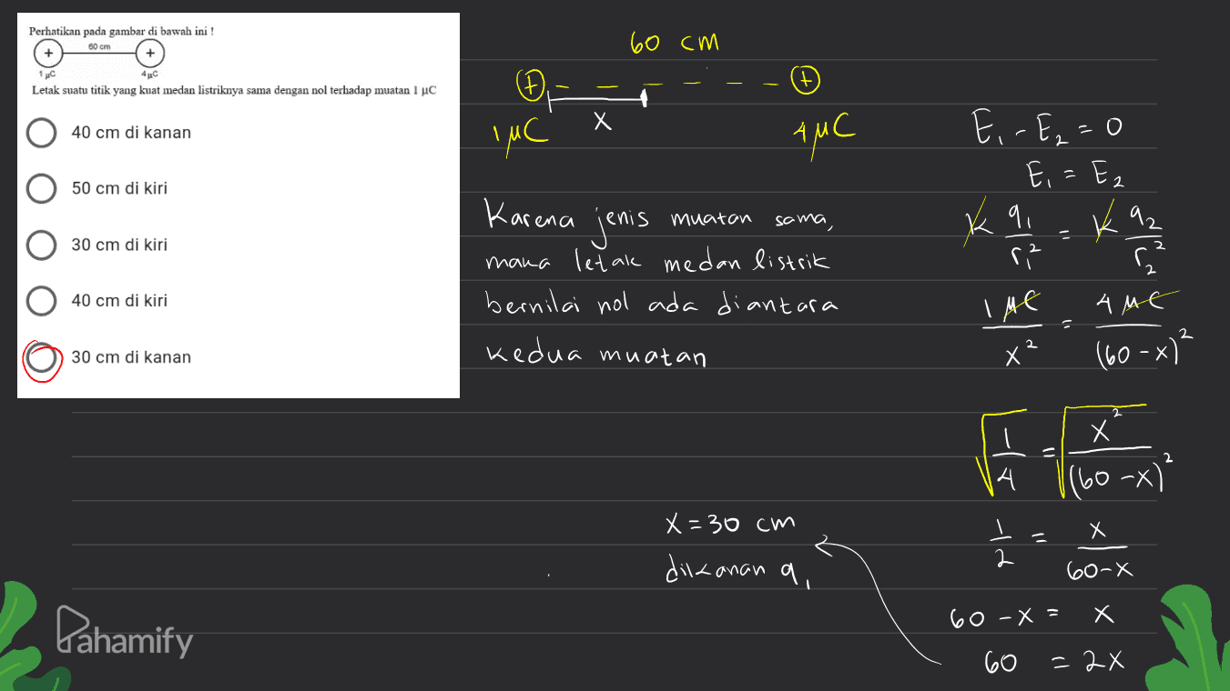 Perhatikan pada gambar di bawah ini! 60 cm 60 cm + 4C Letak suatu titik yang kuat medan listriknya sama dengan nol terhadap muatan 1 uc Đ IMC 40 cm di kanan AMC E, -E₂=0 50 cm di kiri muatan K 92 q r² - 30 cm di kiri Karena jenis sama, mana letak medan listrik bernilai nol ada diantara 40 cm di kiri Ime 4 ME 2 2 30 cm di kanan kedua muatan x (60-x)? х G。 2 |(60-x)" X X=30cm dickanan a, et 60-X x Х Pahamify 60-X = 60 = 2x 