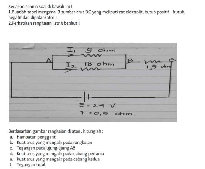 Kerjakan semua soal di bawah ini ! 1.Buatlah tabel mengenai 3 sumber arus DC yang meliputi zat elektrolit, kutub positif kutub negatif dan dipolarisator! 2.Perhatikan rangkaian listrik berikut! I, g ohni 18 ohm Iz 요 15 ohral 11 E - 24 V r=0,5 dhim Berdasarkan gambar rangkaian di atas , hitunglah : a. Hambatan pengganti b. Kuat arus yang mengalir pada rangkaian c. Tegangan pada ujung-ujung AB d. Kuat arus yang mengalir pada cabang pertama e. Kuat arus yang mengalir pada cabang kedua f. Tegangan total. 