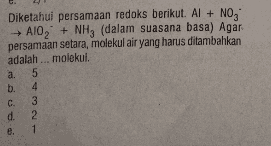 Diketahui persamaan redoks berikut. Al + NO3 AlO2 + NH3 (dalam suasana basa) Agar persamaan setara, molekul air yang harus ditambahkan adalah ... molekul. a. 5 b. 4 3 d. 2 1 C. e. 