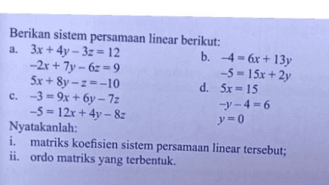 Berikan sistem persamaan linear berikut: a. 3x + 4y - 3z = 12 b. 4= 6x + 13y - 2x + 7y - 6z = 9 -5 = 15x + 2y 5x + 8y - z=-10 d. 5x = 15 c. -3 = 9x + 6y - 7z -5 = 12x + 4y - 8 Nyatakanlah: i. matriks koefisien sistem persamaan linear tersebut; ii. ordo matriks yang terbentuk. -y-4=6 }=0 