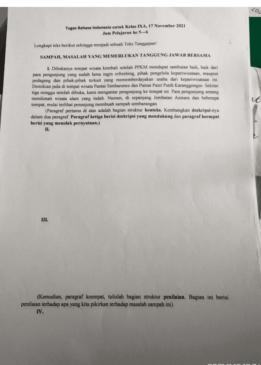 LOL Tugas Bahasa Indonesia untuk Kelas IXA, 17 November 2021 Jam Pelajaran ke 5-6 Lengkapi teks berikut sehingga menjadi sebuah Teks Tanggapan! SAMPAH, MASALAH YANG MEMERLUKAN TANGGUNG JAWAB BERSAMA I. Dibukanya tempat wisata kembali setelah PPKM mendapat sambutan baik, baik dari para pengunjung yang sudah lama ingin refreshing, pihak pengelola kepariwisataan, maupun pedagang dan pihak-pihak terkait yang mememberdayakan usaha dari kepariwisataan ini. Demikian pula di tempat wisata Pantai Simbaronce dan Pantai Pasir Putih Karanggongso. Sekitar tiga minggu setelah dibuka, kami mengantar pengunjung ke tempat ini. Para pengunjung senang menikmati wisata alam yang indah. Namun, di sepanjang Jembatan Asmara dan beberapa tempat, mulai terlihat penunjung membuah sampah sembarangan. (Paragraf pertama di atas adalah bagian struktur konteks. Kembangkan deskripsi-nya dalam dua paragraf. Paragraf ketiga berisi deskripsi yang mendukung dan paragraf keempat berisi yang menolak pernyataan.) II. it III. (Kemudian, paragraf keempat, tulislah bagian struktur penilaian. Bagian ini berisi penilaian terhadap apa yang kita pikirkan terhadap masalah sampah ini) IV. 