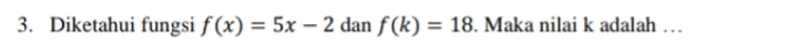 2. Gambarkan grafik fungsi f(x) = 3x – 1 dengan Df = {-1 <x<5} 
3. Diketahui fungsi f(x) = 5x – 2 dan f(k) = 18. Maka nilai k adalah ... 
4. Diketahui fungsi f(x) = ax +b, f(2) = 7,f(-2) = -5. Tentukan nilai a dan b. = 