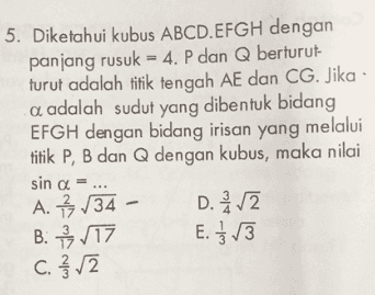 5. Diketahui kubus ABCD. EFGH dengan panjang rusuk = 4. P dan Q berturut- turut adalah titik tengah AE dan CG. Jika a adalah sudut yang dibentuk bidang EFGH dengan bidang irisan yang melalui titik P, B dan Q dengan kubus, maka nilai sin a = A. 3/34 - D. 2 B: 9,17 E. } 13 C. 3/2 