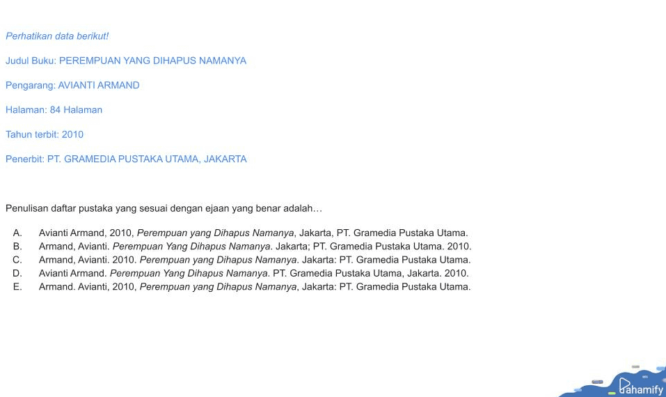 Perhatikan data berikut! Judul Buku: PEREMPUAN YANG DIHAPUS NAMANYA Pengarang: AVIANTI ARMAND Halaman: 84 Halaman Tahun terbit: 2010 Penerbit: PT. GRAMEDIA PUSTAKA UTAMA, JAKARTA Penulisan daftar pustaka yang sesuai dengan ejaan yang benar adalah... A. B. C. D. E. Avianti Armand, 2010, Perempuan yang Dihapus Namanya, Jakarta, PT. Gramedia Pustaka Utama. Armand, Avianti. Perempuan Yang Dihapus Namanya. Jakarta; PT. Gramedia Pustaka Utama. 2010. Armand, Avianti. 2010. Perempuan yang Dihapus Namanya. Jakarta: PT. Gramedia Pustaka Utama. Avianti Armand. Perempuan Yang Dihapus Namanya. PT. Gramedia Pustaka Utama, Jakarta. 2010. Armand. Avianti, 2010, Perempuan yang Dihapus Namanya, Jakarta: PT. Gramedia Pustaka Utama. Pahamify 