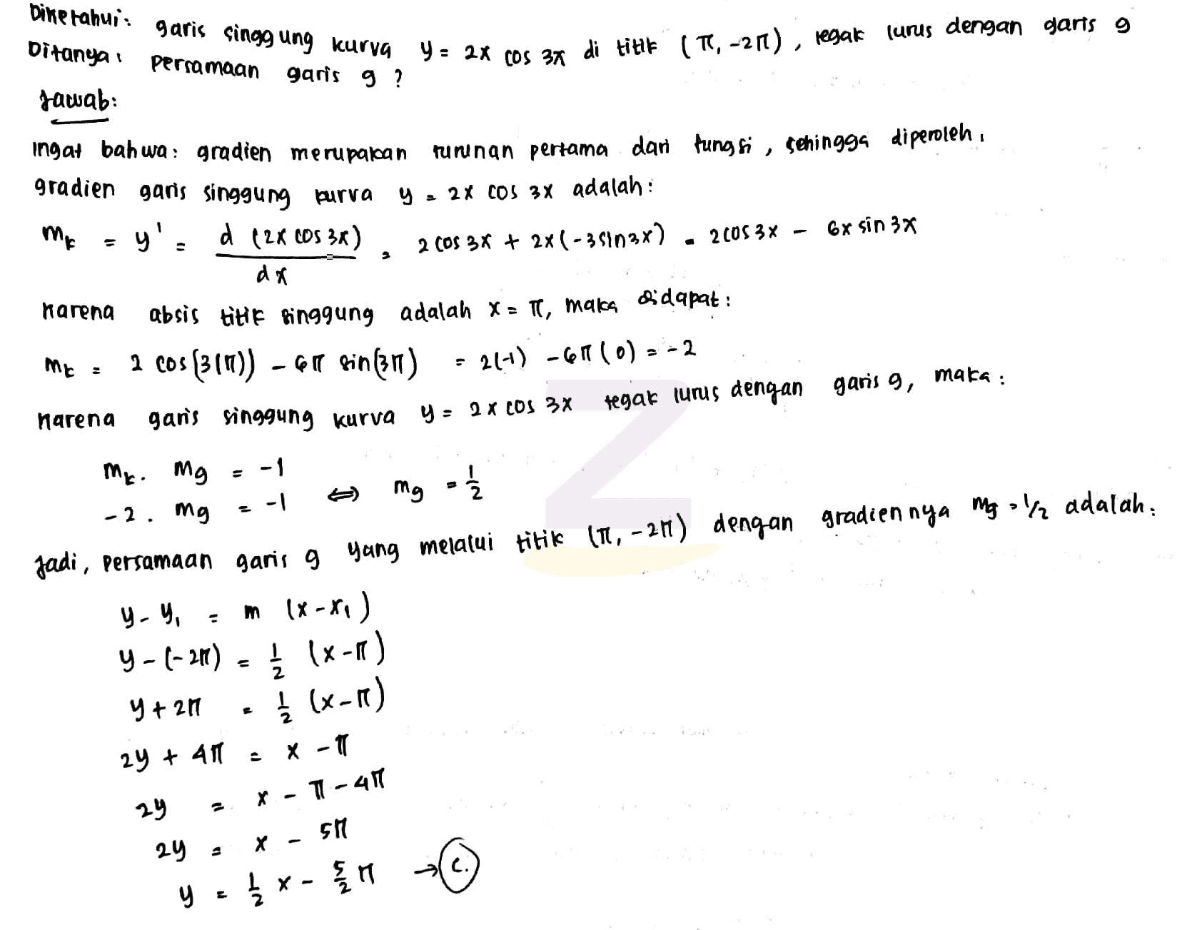 Dine rahuis Ditanya garis singgung kurva Y= 2X COS 37 di titik (TI, -21), regak lurus dengan garis g garis g ? persamaan Jawab: ingat bahwa: gradien merupakan gradien garis singgung purva y'. d (2X (DS 3) turunan pertama dan fungsi , sehingga diperoleh y = 2X COS 3X adalah: 2 Cos 3x + 2x(-35102x) 2005 3X - 6x sin 3x Me a da karena maka , Mr = maka : mg 1 absis title binggung adalah X = T, Bidapat : 2 cos(31)) - 61 Rin(zn) - 21+) -61 (0) = -2 narena garis singgung kurva y = 2 x COS 3X tegak lurus dengan garis 9, m. mg = -1 -2. mg .-1 Jadi, Persamaan garis g yang melalui titik 17, -24) dengan gradien nya mgolra adalah, y-y, = m (X-XI) y - (-20) = { 18-10) y + 211 į (x-1) E 24 + 40 X -T T - 40 - 29 SM 24 X 돌기 { x - y 