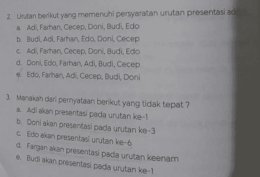 2 Urutan berikut yang memenuhi persyaratan urutan presentasi adalah a. Adi, Farhan, Cecep, Doni, Budi, Edo b. Budi, Adi, Farhan, Edo, Doni, Cecep c. Adi, Farhan, Cecep, Doni. Budi, Edo d. Doni, Edo, Farhan, Adi, Budi, Cecep e. Edo, Farhan, Adi, Cecep, Budi, Doni 3. Manakah dari pernyataan berikut yang tidak tepat? a. Adi akan presentasi pada urutan ke-1 b. Doni akan presentasi pada urutan ke-3 C. Edo akan presentasi urutan ke-6 d. Fargan akan presentasi pada urutan keenam e. Budi akan presentasi pada urutan ke-1 
Soal untuk nomor 1 - 4 presentan Perusahaan swasta ABD tengah menawarkan pekerjaan dengan men salah satu dari 6 kantor konsultan yang masing-masing kantor diwas yang ditawarakan, maka masing-masing wakil kantor yang hanya de Adi, Budi, Cecep, Doni, Edo, dan Farhan dengan melakukan per satu di hadapan pimpinan perusahaan. Untuk menyamakan melakukan presentasi dibuat urutan sebagai berikut : Budi akan presentasi sebelum Cecep Cecep akan presentasi pada urutan ke-4 atau terakhir - Doni akan presentasi setelah Adi Fargan akan presentasi sebelum Doni 