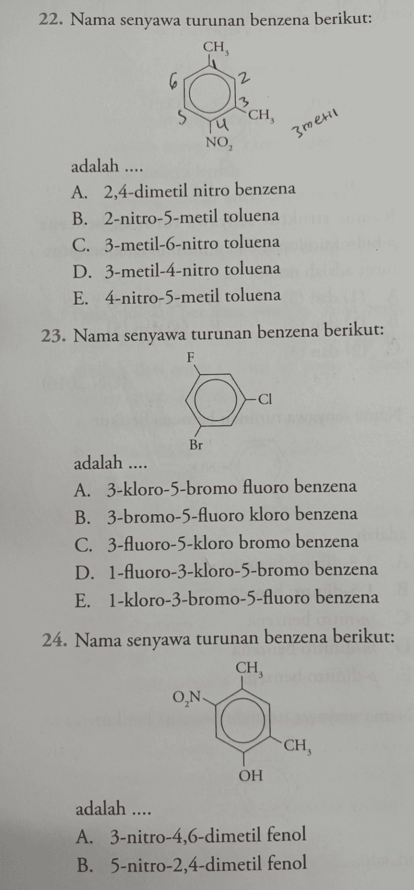 22. Nama senyawa turunan benzena berikut: CH, 6 12 S CH, NO2 3 metil adalah .... A. 2,4-dimetil nitro benzena B. 2-nitro-5-metil toluena C. 3-metil-6-nitro toluena D. 3-metil-4-nitro toluena E. 4-nitro-5-metil toluena 23. Nama senyawa turunan benzena berikut: F -C1 Br adalah .... A. 3-kloro-5-bromo fluoro benzena B. 3-bromo-5-fluoro kloro benzena C. 3-fluoro-5-kloro bromo benzena D. 1-fluoro-3-kloro-5-bromo benzena E. 1-kloro-3-bromo-5-fluoro benzena 24. Nama senyawa turunan benzena berikut: CH, ON CH OH adalah .... A. 3-nitro-4,6-dimetil fenol B. 5-nitro-2,4-dimetil fenol 