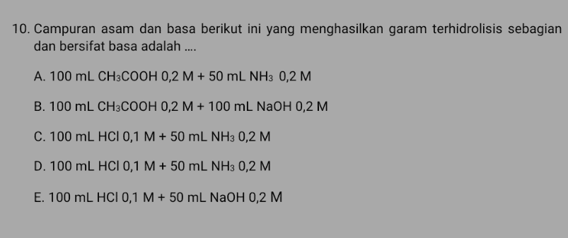 10. Campuran asam dan basa berikut ini yang menghasilkan garam terhidrolisis sebagian dan bersifat basa adalah .... A. 100 mL CH3COOH 0,2 M + 50 mL NH3 0,2 M B. 100 mL CH3COOH 0,2 M + 100 ml NaOH 0,2 M C. 100 mL HCI 0,1 M + 50 mL NH3 0,2 M D. 100 mL HCI 0,1 M + 50 mL NH3 0,2 M E. 100 mL HCI 0,1 M + 50 mL NAOH 0,2 M 