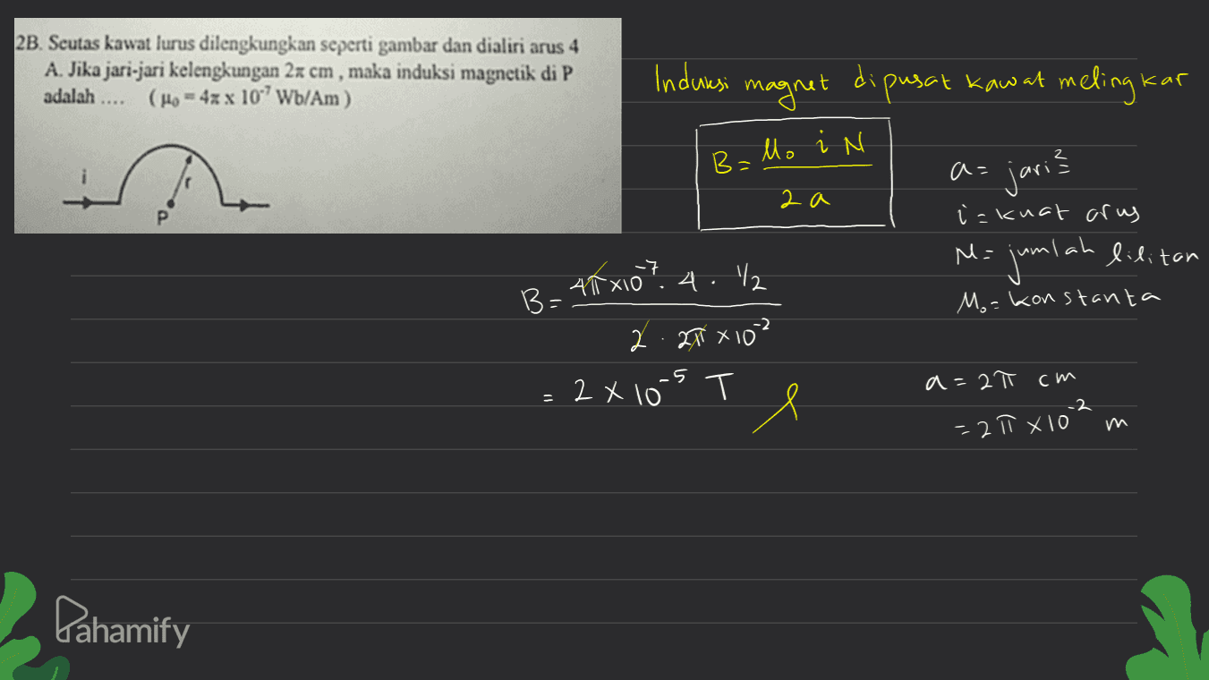 2B. Seutas kawat lurus dilengkungkan seperti gambar dan dialiri arus 4 A. Jika jari-jari kelengkungan 2x cm, maka induksi magnetik di P adalah .... (Ho = 4xx 10Wb/Am) Induksi magnet di pusat kaw at meling kar B=lo in a= jari? ? 2 a i = kuat arus -7 45x10? 4./2 M= jumlah lilitan B= Ma konstanta 2.21 X 102 T -5 = 2X103 Te 2 a=2π cm -2 =21ł x 103 Pahamify 