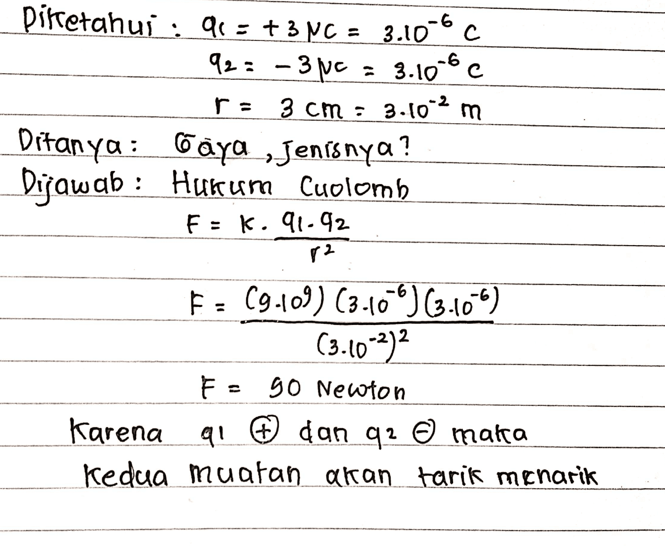 pirtetahui : 91: +3NC = 3.10-60 92= -3pc = 3.106 r = 3 cm : 3.10-2 m Ditanya: Gaya ,Jenisnya? Dijawab : Hurum Cuolomb F: K. 91-92 82 F = 69.109) (3.10-) 63.106) (3.10-2) F- 90 Newton Karena al ® dan q2 0 maka Kedua muatan akan tarik menarik 