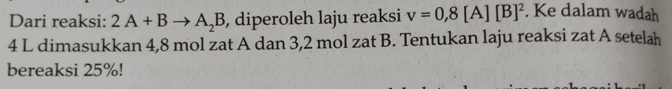 Dari reaksi: 2 A + B + A,B, diperoleh laju reaksi v = 0,8 [A] [B]2. Ke dalam wadah 4 L dimasukkan 4,8 mol zat A dan 3,2 mol zat B. Tentukan laju reaksi zat A setelah bereaksi 25%! 