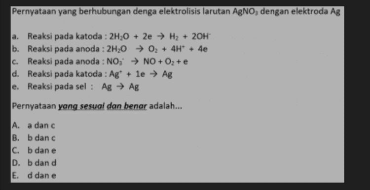 Pernyataan di bawah ini yang berhubungan denga elektrolisis larutan Ba(NO3)2 dengan elektroda Ni a. Reaksi pada elektroda negatif : 2H20 02 + 4H+ + 4e b. Reaksi pada elektroda positif : NO, NO+O, + e c. Reaksi pada elektroda negatif : 2H,0 + 2e → H2 + 20H d. Reaksi pada elektroda positif : Ni → NP +2e e. Reaksi pada elektroda negatif: Ba? + 2e → Ba Pernyataan yang sesual dan benar adalah... A. a dan b B. b dan c c. b dan e D. c dan d E. d dan e 
Pernyataan yang berhubungan denga elektrolisis larutan AgNO, dengan elektroda Ag C. a. Reaksi pada katoda : 2H20 + 2e → H2 + 2OH- b. Reaksi pada anoda : 2H20 → 02 + 4H+ + 4e Reaksi pada anoda : NO; ► NO + O2 + e d. Reaksi pada katoda : Ag+ le → Ag e. Reaksi pada sel : Ag → Ag Pernyataan yang sesuai dan benar adalah... A. a danc B. b dan c C. b dan e D. b dan d E. d dan e 