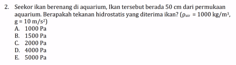 2. Seekor ikan berenang di aquarium, Ikan tersebut berada 50 cm dari permukaan aquarium. Berapakah tekanan hidrostatis yang diterima ikan? (Pair = 1000 kg/m3, g= 10 m/s) A. 1000 Pa B. 1500 Pa C. 2000 Pa D. 4000 Pa E. 5000 Pa 