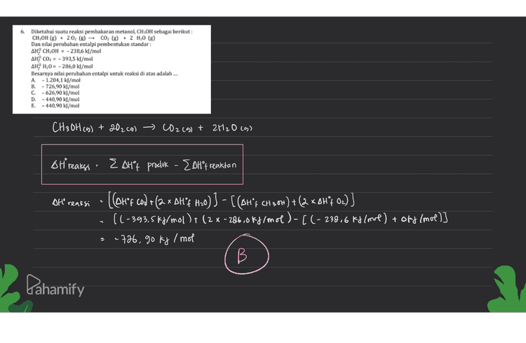 15 Dk = massa Nadh = agram Mr Nach: 40g/mol volume air= 400 ml AT = 10°C massa lantan = 400 gram Kator jenis (c) lantan = 4,29/9° Dit= AH pelantan I mol Nath? to0 Menenturan Kalor reaksi Q =mantan.C. AT 400 gram. 9,25/ gramoc. 10°C 16800 J 16,8 kj (1) Menentukan mol Nath mol = massa Nast 4 gram Ocl mol Mr Nach 40 gram/mal 3 Menentukan entalpi pelantan NaOH ( AH'S) Atts =0 16.avi 168 kj/mol mol Nacht oil mol E Pahamify 
6. Diketahui suatu reaksi pembakaran metanol, CH3OH sebagai berikut : CH3OH (8) + 2 02 (g) - CO2 (g) + 2 H20 (8) Dan nilai perubahan entalpi pembentukan standar: AHCH3OH = -238,6 kJ/mol AHY CO2 = - 393,5 kJ/mol AH, H20 = - 286,0 kJ/mol Besarnya nilai perubahan entalpi untuk reaksi di atas adalah .... A. - 1.204,1 kJ/mol B.-726,90 kJ/mol C. - 626,90 kJ/mol D. - 440,90 kJ/mol E. - 440,90 kJ/mol CH3OH (g) + 202c9) CO2 (g) + 2H2O (9) SHi reaksi · Eshºp produk - EoHºf reaktan Olt' reaksi - [Cou'f cod +(ax DH'F Hno) ] - [ CAH't CH 2,64) + (2 XAHoz)) [(-393,5kJ/mol ) + (2 X-286c0kj/mol)-[(-238,6 kylmol) + ord (mol)] -726, 90 kg /mol B В Pahamify 