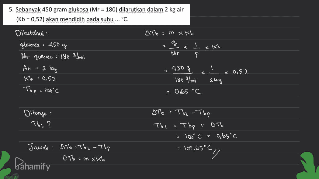 5. Sebanyak 450 gram glukosa (Mr = 180) dilarutkan dalam 2 kg air (Kb = 0,52) akan mendidih pada suhu ... °C. АТ% : Mхк, g Mr Р xKb Diketahui gluleasa : 450 g Mr gletleasa : 180 g/mol Air К% - O,S2 Тър : (60°C : 2 450 % 1 Х ко,S2 180 / aleg : obs °C Ditanya : К? + Т% : Тъ - Тъе Т : тър Оть 106°C + 0,09 с Too ,65°С . : Jawab Pahamify До :ть - тър Те : Mхко су 