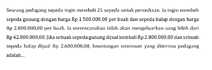 Seorang pedagang sepeda ingin membeli 25 sepeda untuk persediaan. lo ingin membeli sepeda gunung dengan harga Rp 1.500.000,00 per buah dan sepeda balap dengan barga Rp 2.000.000,00 per buah. Ia merencanakan tidak akan mengeluarkan uang lebih dari Rp 42.000.000,00. Jika sebuah sepeda gunung dijual kembali Rp 2.800.000,00 dan sebuah sepeda balap dijual Rp) 2.600.000,00, keuntungan minimum yang diterima pedagang adalah... 
