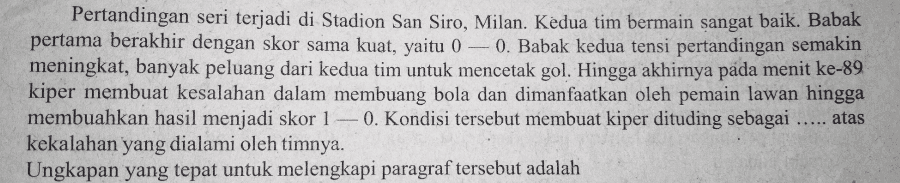 Pertandingan seri terjadi di Stadion San Siro, Milan. Kedua tim bermain sangat baik. Babak pertama berakhir dengan skor sama kuat, yaitu 0 -0. Babak kedua tensi pertandingan semakin meningkat, banyak peluang dari kedua tim untuk mencetak gol. Hingga akhirnya pada menit ke-89 kiper membuat kesalahan dalam membuang bola dan dimanfaatkan oleh pemain lawan hingga membuahkan hasil menjadi skor 1 – 0. Kondisi tersebut membuat kiper dituding sebagai ..... atas kekalahan yang dialami oleh timnya. Ungkapan yang tepat untuk melengkapi paragraf tersebut adalah 