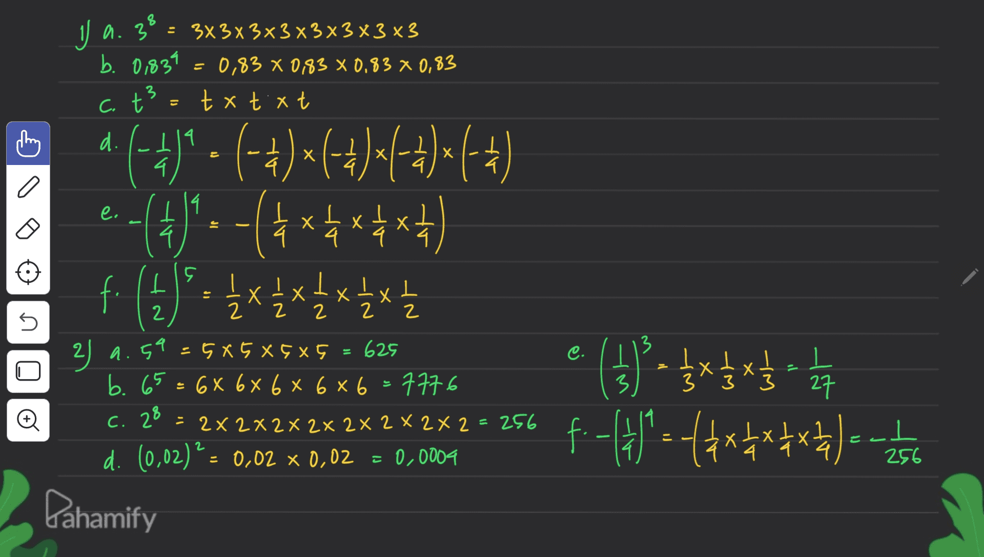J a. 38 = 3x3x3x3x3x3x3 x3 3 - b. 0,839 = 0,83 0,83 × 0,83 x 0,83 c. t² = txt.xt 3 - x . 4 I a e. . e 4. (4) - ) (4() (-+)*(C++)(+4)*(+) (4)--(*******) f. (4) 2 1/4 x 4 x 4 x 2 x 4 ㅏ Х Ix xIxt z 2 2 2 2 45 2 3 2) 9.59 JI . X 3 3 5X5 X 585 625 b. 65= 68 6x 6 x 6x6=7776 ( x C. 28 = 2x2x2x2x2x2x2x2 = 256 d. (0,02)² = 0,02 % 0,02 = 0.0004 e (1)-$*$*$- - x x .-(4*) text to the - 27 o c 2 256 Pahamify 