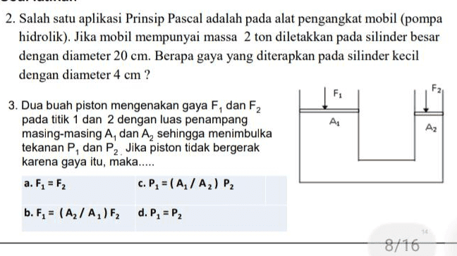 Soal latihan 1. Di bawah ini terdapat 4 gambar yang menunjukkan posisi cairan merah dan cairan abu-abu dalam tabung U. UUUU Salah satu diantara keadaan (1) hingga (4), tidak menunjukkan keadaan setimbang statis. a. Keadaan yang mana? b. Jika 3 keadaan lainnya diasumsikan setimbang statis, keadaan mana yang menunjukkan cairan merah mempunyai massa jenis yang lebih besar, sama atau lebih kecil disbanding cairan abu-abu? 10 
2. Salah satu aplikasi Prinsip Pascal adalah pada alat pengangkat mobil (pompa hidrolik). Jika mobil mempunyai massa 2 ton diletakkan pada silinder besar dengan diameter 20 cm. Berapa gaya yang diterapkan pada silinder kecil dengan diameter 4 cm? F 3. Dua buah piston mengenakan gaya F, dan F2 pada titik 1 dan 2 dengan luas penampang AL Az masing-masing A, dan A, sehingga menimbulka tekanan P, dan P2. Jika piston tidak bergerak karena gaya itu, maka..... a. F2 = F2 C. P = (A/A) P2 b. F, = (A2/A,)F, d. P, = P2 8/16 