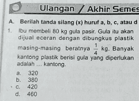 Ulangan Akhir Semes A. Berilah tanda silang (x) huruf a, b, c, atau d 1. Ibu membeli 80 kg gula pasir. Gula itu akan dijual eceran dengan dibungkus plastik masing-masing beratnya kg. Banyak kantong plastik berisi gula yang diperlukan adalah ... kantong a. 320 b. 380 . C. 420 d. 460 