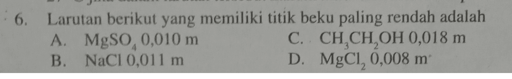 6. Larutan berikut yang memiliki titik beku paling rendah adalah A. MgSo, 0,010 m C. CH,CH,OH 0,018 m B. NaCl 0,011 m D. MgCl, 0,008 m 