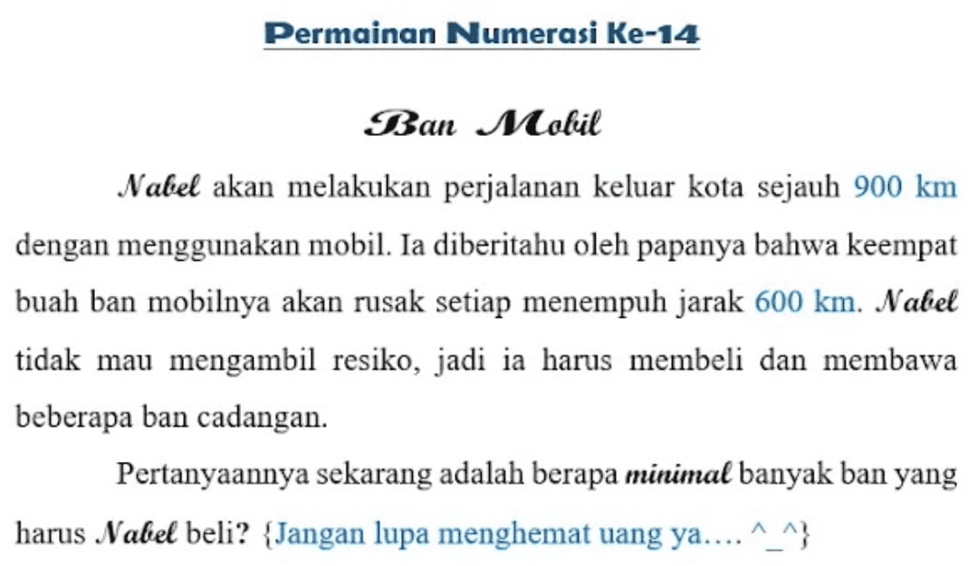 Permainan Numerasi Ke-14 Ban Mobil Nabel akan melakukan perjalanan keluar kota sejauh 900 km dengan menggunakan mobil. Ia diberitahu oleh papanya bahwa keempat buah ban mobilnya akan rusak setiap menempuh jarak 600 km. Nabel tidak mau mengambil resiko, jadi ia harus membeli dan membawa beberapa ban cadangan. Pertanyaannya sekarang adalah berapa minimal banyak ban yang harus Nabel beli? {Jangan lupa menghemat uang ya....^_^} 