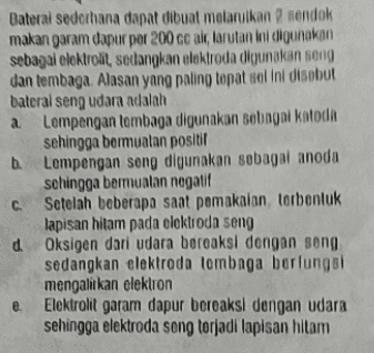 a Baterai sederhana dapat dibuat melarikan sendok makan garam dapur per 200 cc alt, larutan ini digunakan sebagal elektrolit, sedangkan elektroda digunakan song dan tembaga. Alasan yang paling tepat sel ini disebut bateral seng udara adalah Lempengan lembaga digunakan sebagai katoda sehingga bermuatan positif Lempengan song digunakan sebagai anoda sehingga bermuatan nogatif Setelah beberapa saat pemakaian torbentuk lapisan hitam pada elektroda seng d Oksigen dari udara bereaksi dengan song sedangkan elektroda lombaga berfungsi mengalitkan elektron Elektrolit garam dapur bereaksi dengan udara sehingga elektroda song torjadi lapisan hitam C. e 